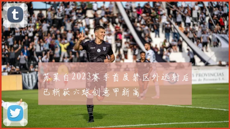 苏莱自2023赛季首度禁区外远射后已斩获六球创意甲新高
