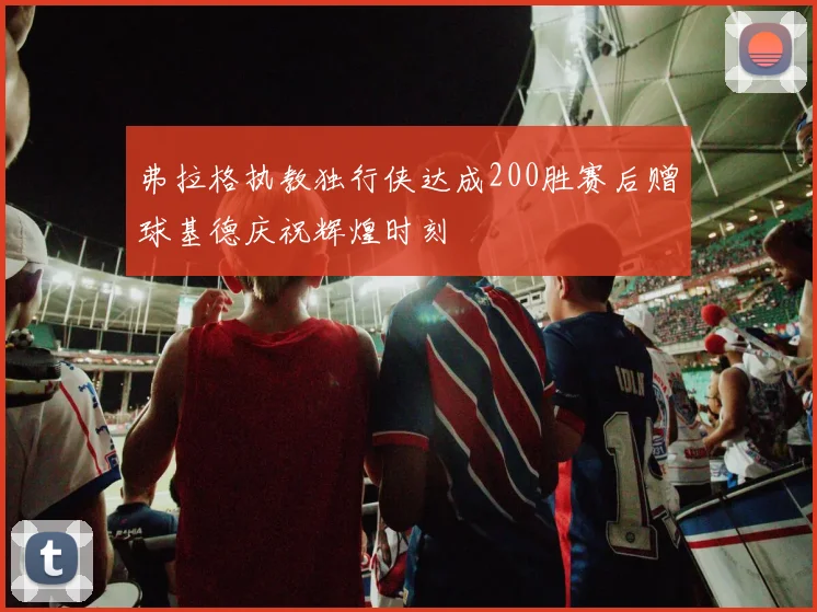 弗拉格执教独行侠达成200胜赛后赠球基德庆祝辉煌时刻