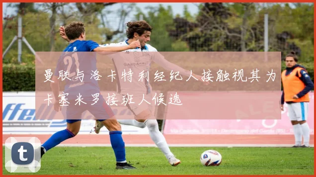 曼联与洛卡特利经纪人接触视其为卡塞米罗接班人候选