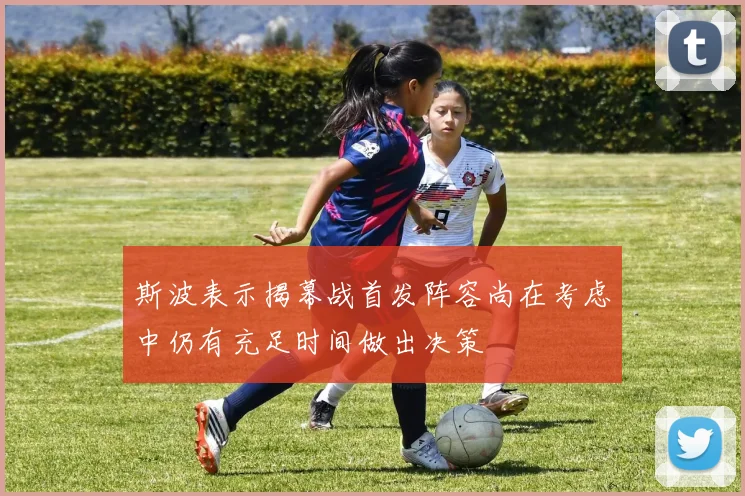 斯波表示揭幕战首发阵容尚在考虑中仍有充足时间做出决策