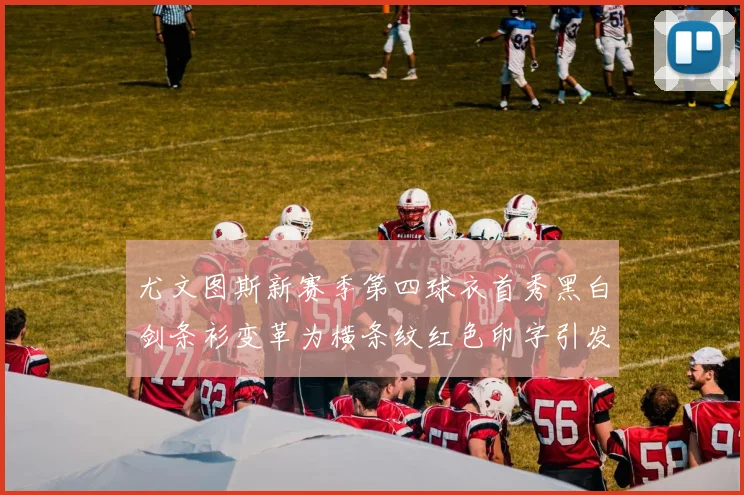 尤文图斯新赛季第四球衣首秀黑白剑条衫变革为横条纹红色印字引发关注