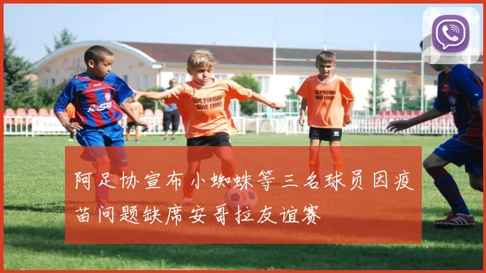 阿足协宣布小蜘蛛等三名球员因疫苗问题缺席安哥拉友谊赛