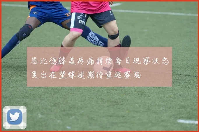 恩比德膝盖疼痛持续每日观察状态复出在望球迷期待重返赛场