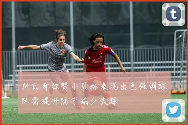 科瓦奇称赞小贝林表现出色强调球队需提升防守减少失球