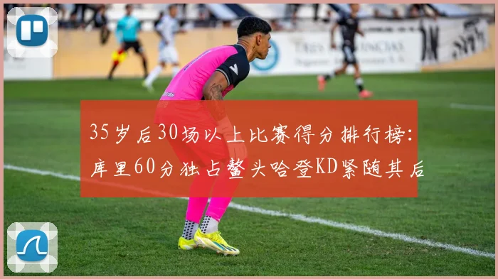35岁后30场以上比赛得分排行榜：库里60分独占鳌头哈登KD紧随其后