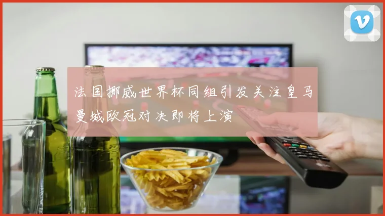 法国挪威世界杯同组引发关注皇马曼城欧冠对决即将上演