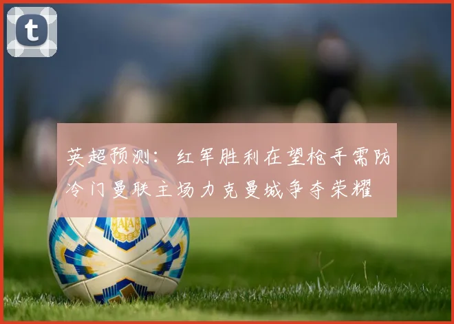 英超预测：红军胜利在望枪手需防冷门曼联主场力克曼城争夺荣耀