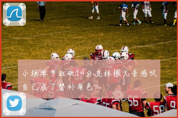 小杨单节狂砍14分克林根无奈感叹自己成了替补角色