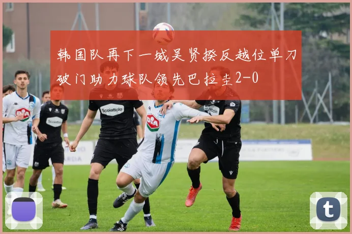 韩国队再下一城吴贤揆反越位单刀破门助力球队领先巴拉圭2-0