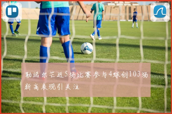 勒诺尔芒近5场比赛参与4球创103场新高表现引关注