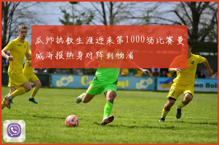 瓜帅执教生涯迎来第1000场比赛曼城海报热身对阵利物浦