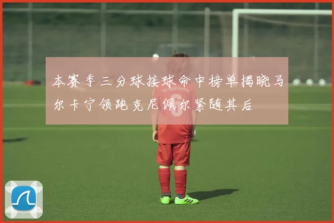 本赛季三分球接球命中榜单揭晓马尔卡宁领跑克尼佩尔紧随其后