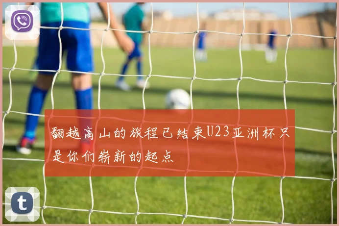 翻越高山的旅程已结束U23亚洲杯只是你们崭新的起点