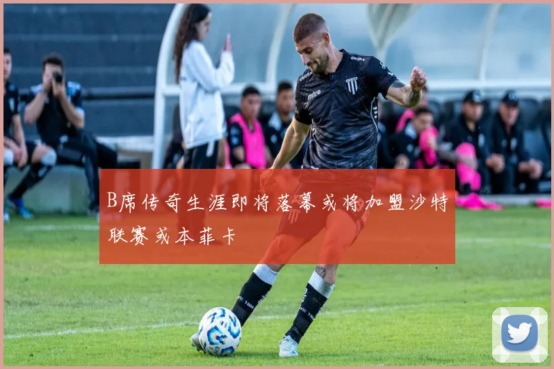 B席传奇生涯即将落幕或将加盟沙特联赛或本菲卡