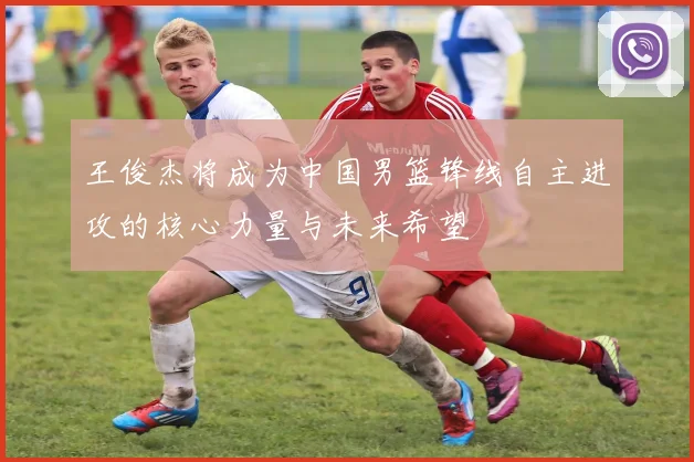 王俊杰将成为中国男篮锋线自主进攻的核心力量与未来希望