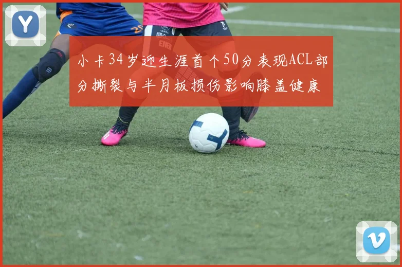 小卡34岁迎生涯首个50分表现ACL部分撕裂与半月板损伤影响膝盖健康