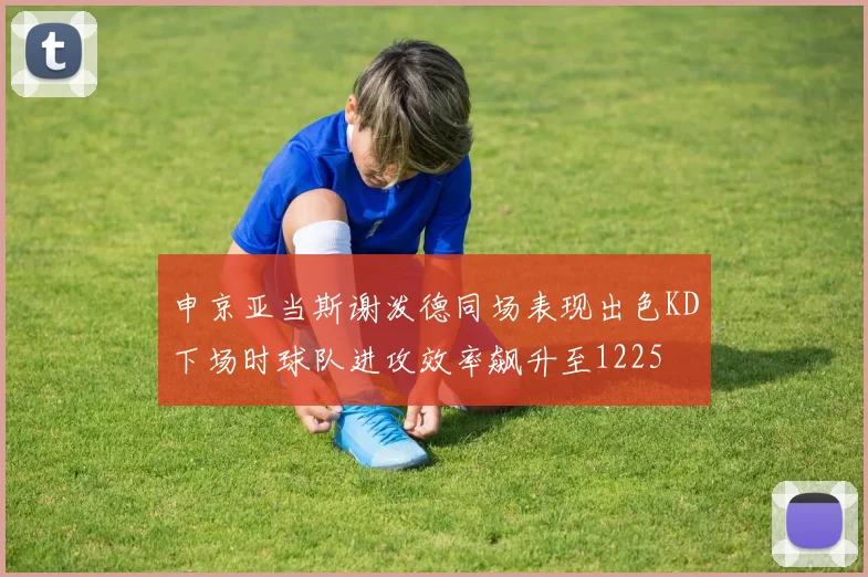 申京亚当斯谢泼德同场表现出色KD下场时球队进攻效率飙升至1225