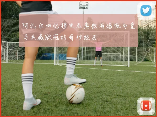 阿扎尔回忆穆里尼奥教诲感慨与皇马共赢欧冠的奇妙经历