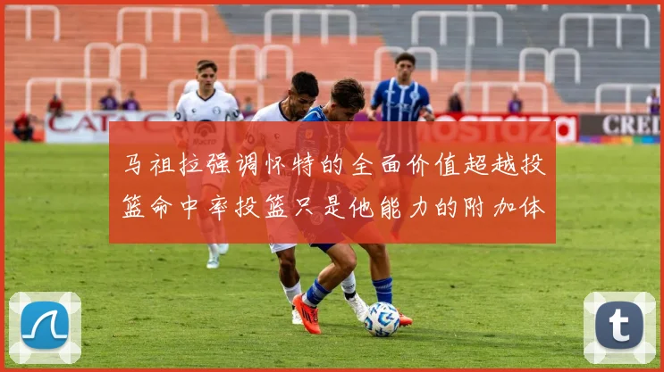 马祖拉强调怀特的全面价值超越投篮命中率投篮只是他能力的附加体现